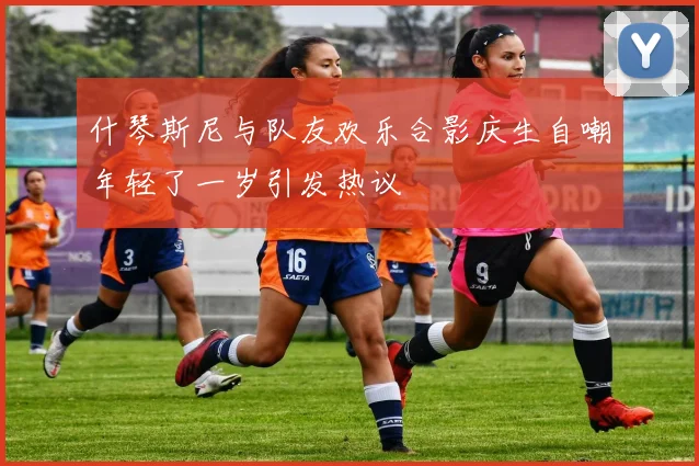 什琴斯尼与队友欢乐合影庆生自嘲年轻了一岁引发热议