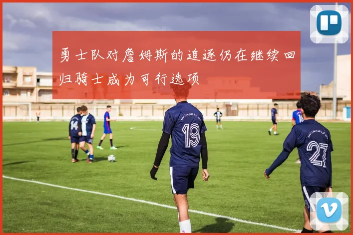 勇士队对詹姆斯的追逐仍在继续回归骑士成为可行选项