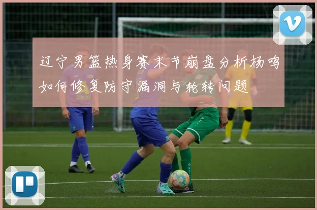 辽宁男篮热身赛末节崩盘分析杨鸣如何修复防守漏洞与轮转问题